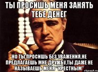 ты просишь меня занять тебе денег но ты просишь без уважения,не предлагаешь мне дружбу,ты даже не называешь меня "крестным"