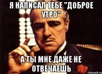 я написал тебе "доброе утро" а ты мне даже не отвечаешь