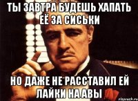 ты завтра будешь хапать её за сиськи но даже не расставил ей лайки на авы