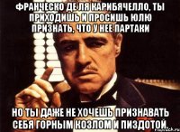 франческо де ля карибячелло, ты приходишь и просишь юлю признать, что у нее партаки но ты даже не хочешь признавать себя горным козлом и пиздотой.