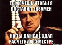 ты хочешь чтобы я поставил экзамен но ты даже не сдал расчетку в семестре