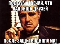 под зуб отвечай, что напоишь друзей после защиты диплома!