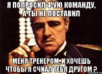 я попросил 4-ую команду, а ты не поставил меня тренером, и хочешь чтобы я счиал тебя другом ?