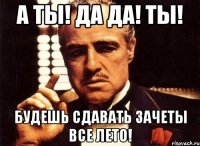 а ты! да да! ты! будешь сдавать зачеты все лето!