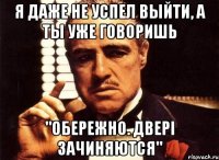 я даже не успел выйти, а ты уже говоришь "обережно. двері зачиняются"