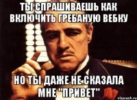 ты спрашиваешь как включить гребаную вебку но ты даже не сказала мне "привет"