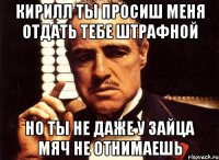 кирилл ты просиш меня отдать тебе штрафной но ты не даже у зайца мяч не отнимаешь