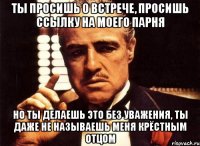 ты просишь о встрече, просишь ссылку на моего парня но ты делаешь это без уважения, ты даже не называешь меня крёстным отцом