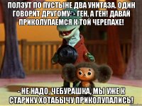 ползут по пустыне два унитаза. один говорит другому: - ген, а ген! давай приколупаемся к той черепахе! - hе надо, чебурашка, мы уже к старику хотабычу приколупались!