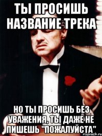 ты просишь название трека но ты просишь без уважения, ты даже не пишешь "пожалуйста"