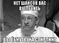 нет шансов вас вылечить вы ёбнуты на стирлинг