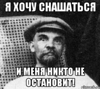 я хочу снашаться и меня никто не остановит!