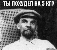 ты похудел на 5 кг? 