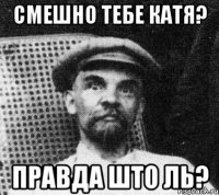 смешно тебе катя? правда што ль?