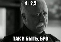 4 : 2,5 так и быть, бро