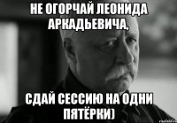 не огорчай леонида аркадьевича, сдай сессию на одни пятёрки)