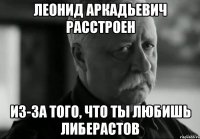 леонид аркадьевич расстроен из-за того, что ты любишь либерастов