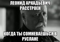 леонид аркадьевич расстроен когда ты сомневаешься в руслане