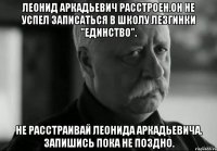 леонид аркадьевич расстроен.он не успел записаться в школу лезгинки "единство". не расстраивай леонида аркадьевича. запишись пока не поздно.