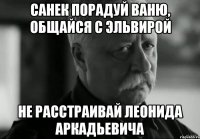 санек порадуй ваню, общайся с эльвирой не расстраивай леонида аркадьевича