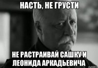 насть, не грусти не растраивай сашку и леонида аркадьевича