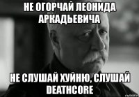 не огорчай леонида аркадьевича не слушай хуйню, слушай deathcore