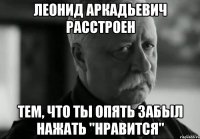 леонид аркадьевич расстроен тем, что ты опять забыл нажать "нравится"