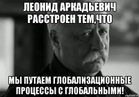 леонид аркадьевич расстроен тем,что мы путаем глобализационные процессы с глобальными!