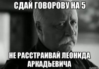 сдай говорову на 5 не расстраивай леонида аркадьевича