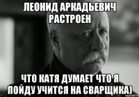 леонид аркадьевич растроен что катя думает что я пойду учится на сварщика)