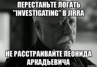 перестаньте логать "investigating" в jirra не расстраивайте леонида аркадьевича