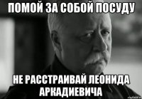 помой за собой посуду не расстраивай леонида аркадиевича