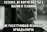 science, не воруй посты у науки и техники не расстраивай леонида аркадьевича