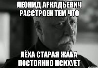 леонид аркадьевич расстроен тем что лёха старая жаба постоянно психует