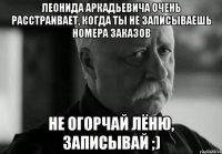 леонида аркадьевича очень расстраивает, когда ты не записываешь номера заказов не огорчай лёню, записывай ;)