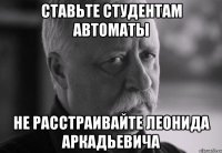 ставьте студентам автоматы не расстраивайте леонида аркадьевича