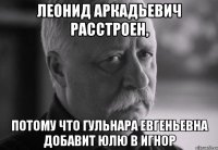 леонид аркадьевич расстроен, потому что гульнара евгеньевна добавит юлю в игнор