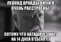 леонид аркадьевич и я очень расстроены, потому что наташа уезжает на 14 дней в ебеня (((