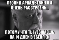 леонид аркадьевич и я очень расстроены, потому что ты уезжаешь на 14 дней в ебеня (((