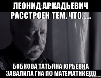 леонид аркадьевич расстроен тем, что...... бобкова татьяна юрьевна завалила гиа по математике))))