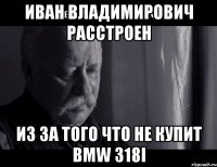 иван владимирович расстроен из за того что не купит bmw 318i