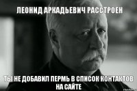 Леонид Аркадьевич расстроен Ты не добавил Пермь в список контактов на сайте