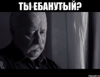 ты ебанутый? 