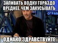 запивать водку гораздо вреднее, чем закусывать однако здравствуйте