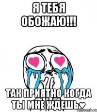 я тебя обожаю!!! так приятно когда ты мне ждешь♥