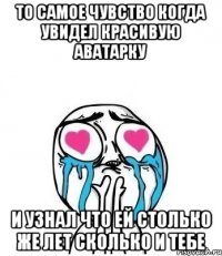 то самое чувство когда увидел красивую аватарку и узнал что ей столько же лет сколько и тебе