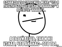 однажды ты спросишь меня: "что я люблю больше: тебя или ананас?" и я отвечу: "ананас"... а ты уйдешь, так и не узнав, что ананас - это ты...