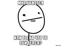 мне кажется или ты на что то обиделся?