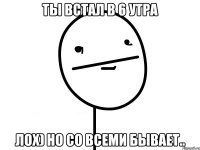 ты встал в 6 утра лох) но со всеми бывает..