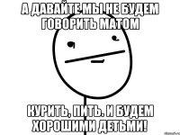 а давайте мы не будем говорить матом курить, пить. и будем хорошими детьми!